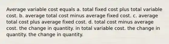 Average variable cost equals a. total fixed cost plus total variable cost. b. average total cost minus average fixed cost. c. average total cost plus average fixed cost. d. total cost minus average cost. the change in quantity. in total variable cost. the change in quantity. the change in quantity.