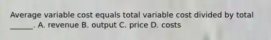 Average variable cost equals total variable cost divided by total ______. A. revenue B. output C. price D. costs