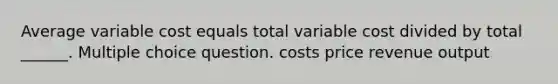 Average variable cost equals total variable cost divided by total ______. Multiple choice question. costs price revenue output