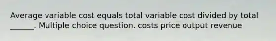 Average variable cost equals total variable cost divided by total ______. Multiple choice question. costs price output revenue