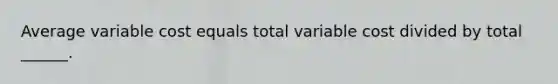 Average variable cost equals total variable cost divided by total ______.