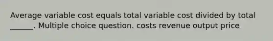 Average variable cost equals total variable cost divided by total ______. Multiple choice question. costs revenue output price