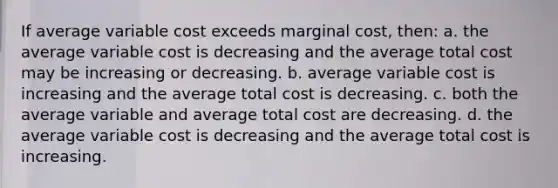 If average variable cost exceeds marginal cost, then: a. ​the average variable cost is decreasing and the average total cost may be increasing or decreasing. b. ​average variable cost is increasing and the average total cost is decreasing. c. ​both the average variable and average total cost are decreasing. d. ​the average variable cost is decreasing and the average total cost is increasing.