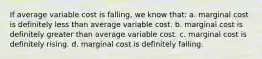 If average variable cost is falling, we know that: a. marginal cost is definitely less than average variable cost. b. marginal cost is definitely greater than average variable cost. c. marginal cost is definitely rising. d. marginal cost is definitely falling.