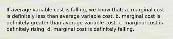 If average variable cost is falling, we know that: a. marginal cost is definitely less than average variable cost. b. marginal cost is definitely greater than average variable cost. c. marginal cost is definitely rising. d. marginal cost is definitely falling.