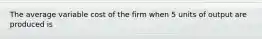 The average variable cost of the firm when 5 units of output are produced is