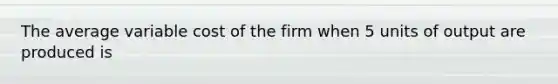 The average variable cost of the firm when 5 units of output are produced is