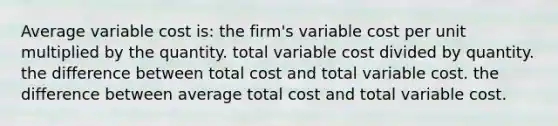 Average variable cost is: the firm's variable cost per unit multiplied by the quantity. total variable cost divided by quantity. the difference between total cost and total variable cost. the difference between average total cost and total variable cost.