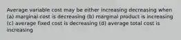 Average variable cost may be either increasing decreasing when (a) marginal cost is decreasing (b) marginal product is increasing (c) average fixed cost is decreasing (d) average total cost is increasing