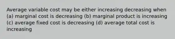 Average variable cost may be either increasing decreasing when (a) marginal cost is decreasing (b) marginal product is increasing (c) average fixed cost is decreasing (d) average total cost is increasing