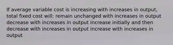 If average variable cost is increasing with increases in output, total fixed cost will: remain unchanged with increases in output decrease with increases in output increase initially and then decrease with increases in output increase with increases in output