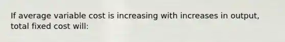 If average variable cost is increasing with increases in output, total fixed cost will: