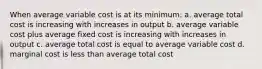 When average variable cost is at its minimum: a. average total cost is increasing with increases in output b. average variable cost plus average fixed cost is increasing with increases in output c. average total cost is equal to average variable cost d. marginal cost is less than average total cost