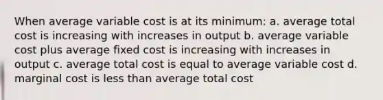 When average variable cost is at its minimum: a. average total cost is increasing with increases in output b. average variable cost plus average fixed cost is increasing with increases in output c. average total cost is equal to average variable cost d. marginal cost is less than average total cost