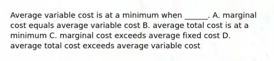 Average variable cost is at a minimum when ______. A. marginal cost equals average variable cost B. average total cost is at a minimum C. marginal cost exceeds average fixed cost D. average total cost exceeds average variable cost