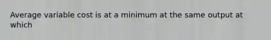 Average variable cost is at a minimum at the same output at which