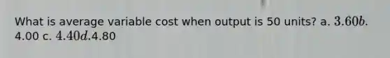 What is average variable cost when output is 50 units? a. 3.60 b.4.00 c. 4.40 d.4.80