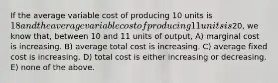 If the average variable cost of producing 10 units is 18 and the average variable cost of producing 11 units is20, we know that, between 10 and 11 units of output, A) marginal cost is increasing. B) average total cost is increasing. C) average fixed cost is increasing. D) total cost is either increasing or decreasing. E) none of the above.