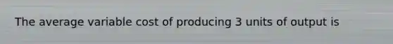 The average variable cost of producing 3 units of output is