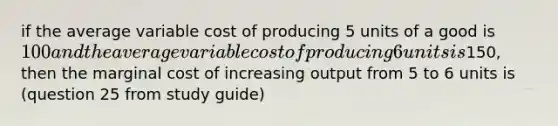 if the average variable cost of producing 5 units of a good is 100 and the average variable cost of producing 6 units is150, then the marginal cost of increasing output from 5 to 6 units is (question 25 from study guide)