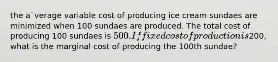 the a`verage variable cost of producing ice cream sundaes are minimized when 100 sundaes are produced. The total cost of producing 100 sundaes is 500. If fixed cost of production is200, what is the marginal cost of producing the 100th sundae?