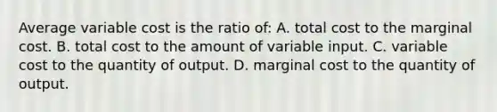 Average variable cost is the ratio of: A. total cost to the marginal cost. B. total cost to the amount of variable input. C. variable cost to the quantity of output. D. marginal cost to the quantity of output.