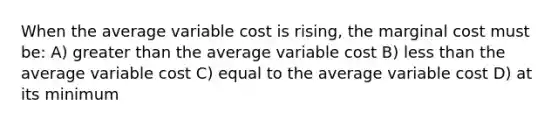 When the average variable cost is rising, the marginal cost must be: A) greater than the average variable cost B) less than the average variable cost C) equal to the average variable cost D) at its minimum