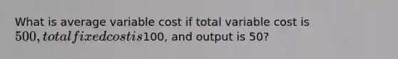 What is average variable cost if total variable cost is 500, total fixed cost is100, and output is 50?