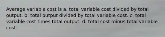 Average variable cost is a. total variable cost divided by total output. b. total output divided by total variable cost. c. total variable cost times total output. d. total cost minus total variable cost.