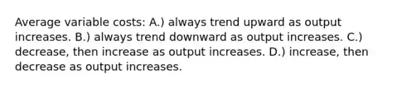 Average variable costs: A.) always trend upward as output increases. B.) always trend downward as output increases. C.) decrease, then increase as output increases. D.) increase, then decrease as output increases.