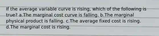 If the average variable curve is rising, which of the following is true? a.The marginal cost curve is falling. b.The marginal physical product is falling. c.The average fixed cost is rising. d.The marginal cost is rising.