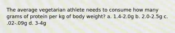 The average vegetarian athlete needs to consume how many grams of protein per kg of body weight? a. 1.4-2.0g b. 2.0-2.5g c. .02-.09g d. 3-4g