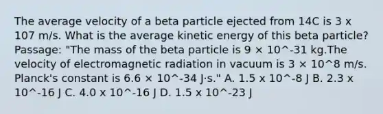 The average velocity of a beta particle ejected from 14C is 3 x 107 m/s. What is the average kinetic energy of this beta particle? Passage: "The mass of the beta particle is 9 × 10^-31 kg.The velocity of electromagnetic radiation in vacuum is 3 × 10^8 m/s. Planck's constant is 6.6 × 10^-34 J·s." A. 1.5 x 10^-8 J B. 2.3 x 10^-16 J C. 4.0 x 10^-16 J D. 1.5 x 10^-23 J