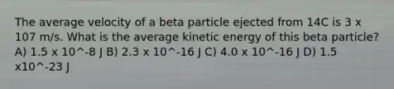 The average velocity of a beta particle ejected from 14C is 3 x 107 m/s. What is the average kinetic energy of this beta particle? A) 1.5 x 10^-8 J B) 2.3 x 10^-16 J C) 4.0 x 10^-16 J D) 1.5 x10^-23 J