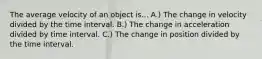 The average velocity of an object is... A.) The change in velocity divided by the time interval. B.) The change in acceleration divided by time interval. C.) The change in position divided by the time interval.