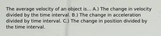 The average velocity of an object is... A.) The change in velocity divided by the <a href='https://www.questionai.com/knowledge/kistlM8mUs-time-interval' class='anchor-knowledge'>time interval</a>. B.) The change in acceleration divided by time interval. C.) The change in position divided by the time interval.