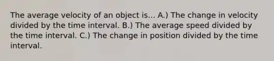 The average velocity of an object is... A.) The change in velocity divided by the <a href='https://www.questionai.com/knowledge/kistlM8mUs-time-interval' class='anchor-knowledge'>time interval</a>. B.) The average speed divided by the time interval. C.) The change in position divided by the time interval.