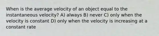 When is the average velocity of an object equal to the instantaneous velocity? A) always B) never C) only when the velocity is constant D) only when the velocity is increasing at a constant rate