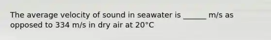 The average velocity of sound in seawater is ______ m/s as opposed to 334 m/s in dry air at 20°C