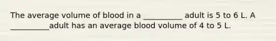 The average volume of blood in a __________ adult is 5 to 6 L. A __________adult has an average blood volume of 4 to 5 L.