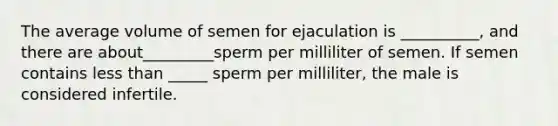 The average volume of semen for ejaculation is __________, and there are about_________sperm per milliliter of semen. If semen contains less than _____ sperm per milliliter, the male is considered infertile.