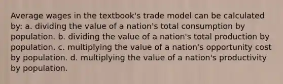 Average wages in the textbook's trade model can be calculated by: a. dividing the value of a nation's total consumption by population. b. dividing the value of a nation's total production by population. c. multiplying the value of a nation's opportunity cost by population. d. multiplying the value of a nation's productivity by population.