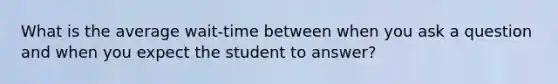 What is the average wait-time between when you ask a question and when you expect the student to answer?