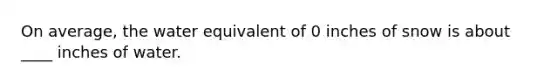 On average, the water equivalent of 0 inches of snow is about ____ inches of water.