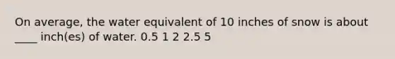 On average, the water equivalent of 10 inches of snow is about ____ inch(es) of water.​ ​0.5 ​1 ​2 ​2.5 ​5