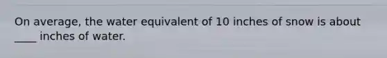 On average, the water equivalent of 10 inches of snow is about ____ inches of water.