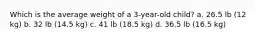 Which is the average weight of a 3-year-old child? a. 26.5 lb (12 kg) b. 32 lb (14.5 kg) c. 41 lb (18.5 kg) d. 36.5 lb (16.5 kg)