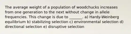 The average weight of a population of woodchucks increases from one generation to the next without change in allele frequencies. This change is due to _______. a) Hardy-Weinberg equilibrium b) stabilizing selection c) environmental selection d) directional selection e) disruptive selection