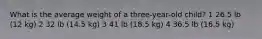 What is the average weight of a three-year-old child? 1 26.5 lb (12 kg) 2 32 lb (14.5 kg) 3 41 lb (18.5 kg) 4 36.5 lb (16.5 kg)