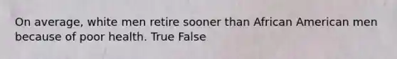 On average, white men retire sooner than African American men because of poor health. True False
